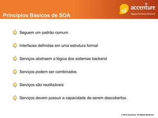 Princípios Básicos de SOA


      Seguem um padrão comum


      Interfaces definidas em uma estrutura formal


      Serviços abstraem a lógica dos sistemas backend


      Serviços podem ser combinados


      Serviços são reutilizáveis


      Serviços devem possuir a capacidade de serem descobertos.



                                                           © 2010 Accenture All Rights Reserved.
 