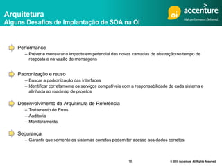 Arquitetura
Alguns Desafios de Implantação de SOA na Oi



    Performance
       – Prever e mensurar o impacto em potencial das novas camadas de abstração no tempo de
         resposta e na vazão de mensagens


    Padronização e reuso
       – Buscar a padronização das interfaces
       – Identificar corretamente os serviços compatíveis com a responsabilidade de cada sistema e
         alinhada ao roadmap de projetos

    Desenvolvimento da Arquitetura de Referência
       – Tratamento de Erros
       – Auditoria
       – Monitoramento

    Segurança
       – Garantir que somente os sistemas corretos podem ter acesso aos dados corretos



                                                           18                    © 2010 Accenture All Rights Reserved.
 
