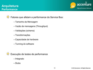 Arquitetura
Performance


      Fatores que afetam a performance do Service Bus:
        – Tamanho da Mensagem

        – Vazão de mensagens (Throughput)

        – Validações (schema)

        – Transformações

        – Capacidade de hardware

        – Tunning do software



      Execução de testes de performance
        – Integrado

        – Stubs

                                             19          © 2010 Accenture All Rights Reserved.
 