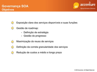 Governança SOA
Objetivos



            Exposição clara dos serviços disponíveis e suas funções

            Gestão de roadmap:
                - Definição de estratégia
                - Gestão do progresso

            Maximização do reuso de serviços

            Definição da correta granularidade dos serviços

            Redução de custos a médio e longo prazo




                                                                © 2010 Accenture All Rights Reserved.
 