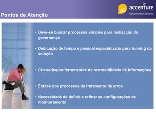 Pontos de Atenção


            • Deve-se buscar processos simples para realização da
              governança

            • Dedicação de tempo e pessoal especializado para tunning da
              solução



            • Criar/adequar ferramentas de rastreabilidade de informações



            • Ênfase nos processos de tratamento de erros

            • Necessidade de definir e refinar as configurações de
              monitoramento
 