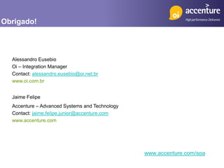 Obrigado!



  Alessandro Eusebio
  Oi – Integration Manager
  Contact: alessandro.eusebio@oi.net.br
  www.oi.com.br


  Jaime Felipe
  Accenture – Advanced Systems and Technology
  Contact: jaime.felipe.junior@accenture.com
  www.accenture.com




                                                www.accenture.com/soa
 