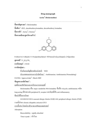 1 
Drug monograph 
Aerius® (Desloratadine) 
………………………………………………………………………………………………………. 
ชื่อสามัญทางยา1 : Desloratadine 
ชื่อพ้อง 2 : DCL, decarboethoxyloratadine, descarboethoxy loratadine 
ชื่อการค้า1 : Aerius®, Clarinex® 
ชื่อทางเคมีและสูตรโครงสร้าง2: 
8-chloro-6,11-dihydro-11-(4-piperdinylidene)- 5H-benzo[5,6]cyclohepta[1,2-b]pyridine 
สูตรเคมี 2: C19H19ClN2 
มวลโมเลกุล2 : 310.82 
การจัดกลุ่มยา : 
อ้างอิงตามบัญชียาหลักแห่งชาติ : NED 
ประเภทของยาทางการบำบัดรักษา 1 : Antihistamine; Antihistamine (Nonsedating) 
US FDA Approval date2 : March 2005 
ข้อมูลทางเภสัชวิทยา1 : 
ฤทธิ์ทางเภสัชวิทยาและกลวิธานการออกฤทธิ์ 
Desloratadine เป็น major metabolite ของ loratadine ซึ่งเป็น tricyclic antihistamine ชนิด 
long-acting ที่จำเพาะต่อ peripheral H1 receptor และมีฤทธิ์เป็น anti-inflammatory 
ข้อบ่งใช้ในการรักษา 
บรรเทาอาการทาง seasonal allergic rhinitis (SAR) และ peripheral allergic rhinitis (PAR) 
รวมทั้งรักษา chronic idiopathic urticaria (CIU) 
การเอื้อประโยชน์ทางชีวภาพ/เภสัชจลนพลศาสตร์ 
Adsorption 
Bioavailability : rapidly absorbed 
Time to peak : 3 ชั่วโมง 
 
