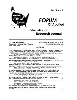 National

FORUM

Of Applied

Educational
Research Journal
32ND Year Anniversary
Founded by William Allan Kritsonis
ISSN 0895-3880

Volume 27, Numbers 1 & 2, 2014
Special Combined Issues
CONTENTS

PARTIAL LISTINGS OF AFFILIATED UNIVERSITIES, COLLEGES, AND SCHOOLS………i
GUEST EDITOR’S PREFACE: SPECIAL ISSUE-RESEARCHING PROVEN PRACTICES,
PROCESSESS, AND PROCEDURES FOR EFFECTIVE SCHOOL LEADERSHIP…………..ix
Reginald Leon Green --- University of Memphis
FOREWORD: INTRODUCTION TO SPECIAL ISSUE……………………………………………..1
William Allan Kritsonis ---- The University of Texas of the Permian Basin
PRACTICES USED BY NATIONALLY BLUE RIBBON AWARD WINNING PRINCIPALS
TO IMPROVE STUDENT ACHIEVEMENT IN HIGH-POVERTY SCHOOLS………………………….2
Angela A. Brown --- Shelby County Schools
Reginald Leon Green --- University of Memphis
TRANSFORMING EDUCATION AND SUPPORTING EQUITY THROUGH OPPORTUNITY
TO LEARN STANDARDS…………………………………………………………………………………19
Blake Chism --- San Diego State University and Claremont Graduate University
Valerie Ooka Pang --- San Diego State University
IS THERE AN ELEPHANT IN THE ROOM/ CONSIDERATIONS THAT ADMINISTRATORS
TEND TO FORGET WHEN FACILITATING INCLUSIVE PRACTICES AMONG GENERAL
AND SPECIAL EDUCATION TEACHERS………………………………………………………………31
Sandra Cooley Nichols --- The University of Alabama
Adriane N. Sheffield --- The University of Alabama
TEACHING WRITTEN EXPRESSION IN THE INCLUSIVE HIGH SCHOOL CLASSROOM:
STRATEGIES TO ASSIST STUDENTS WITH DISABILITIES………………………………………..45
Laura Baylot Casey --- University of Memphis
Robert L. Williamson --- University of Memphis
Thomas Black --- Middle Tennessee State University
Cort Casey --- Christian Brothers University
AN INVESTIGATION OF THE ATTITUDES OF SCHOOL LEADERS TOWARD THE
INCLUSION OF STUDENTS WITH DISABILITIES IN THE GENERAL EDUCATION
SETTING…………………………………………………………………………………………………….57

 