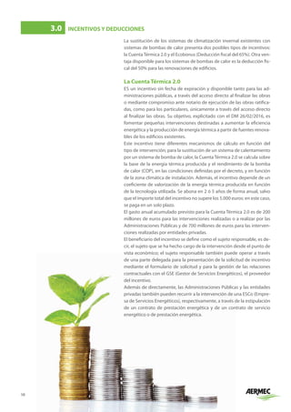 10
La sustitución de los sistemas de climatización invernal existentes con
sistemas de bombas de calor presenta dos posibles tipos de incentivos:
la Cuenta Térmica 2.0 y el Ecobonus (Deducción fiscal del 65%). Otra ven-
taja disponible para los sistemas de bombas de calor es la deducción fis-
cal del 50% para las renovaciones de edificios.
La Cuenta Térmica 2.0
ES un incentivo sin fecha de expiración y disponible tanto para las ad-
ministraciones públicas, a través del acceso directo al finalizar las obras
o mediante compromiso ante notario de ejecución de las obras ratifica-
das, como para los particulares, únicamente a través del acceso directo
al finalizar las obras. Su objetivo, explicitado con el DM 26/02/2016, es
fomentar pequeñas intervenciones destinadas a aumentar la eficiencia
energética y la producción de energía térmica a partir de fuentes renova-
bles de los edificios existentes.
Este incentivo tiene diferentes mecanismos de cálculo en función del
tipo de intervención; para la sustitución de un sistema de calentamiento
por un sistema de bomba de calor, la Cuenta Térmica 2.0 se calcula sobre
la base de la energía térmica producida y el rendimiento de la bomba
de calor (COP), en las condiciones definidas por el decreto, y en función
de la zona climática de instalación. Además, el incentivo depende de un
coeficiente de valorización de la energía térmica producida en función
de la tecnología utilizada. Se abona en 2 ó 5 años de forma anual, salvo
que el importe total del incentivo no supere los 5.000 euros: en este caso,
se paga en un solo plazo.
El gasto anual acumulado previsto para la Cuenta Térmica 2.0 es de 200
millones de euros para las intervenciones realizadas o a realizar por las
Administraciones Públicas y de 700 millones de euros para las interven-
ciones realizadas por entidades privadas.
El beneficiario del incentivo se define como el sujeto responsable, es de-
cir, el sujeto que se ha hecho cargo de la intervención desde el punto de
vista económico; el sujeto responsable también puede operar a través
de una parte delegada para la presentación de la solicitud de incentivo
mediante el formulario de solicitud y para la gestión de las relaciones
contractuales con el GSE (Gestor de Servicios Energéticos), el proveedor
del incentivo.
Además de directamente, las Administraciones Públicas y las entidades
privadas también pueden recurrir a la intervención de una ESCo (Empre-
sa de Servicios Energéticos), respectivamente, a través de la estipulación
de un contrato de prestación energética y de un contrato de servicio
energético o de prestación energética.
3.0	 INCENTIVOS Y DEDUCCIONES
 