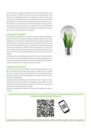 11
Las intervenciones que pueden acogerse a los incentivos se refieren a edi-
ficios existentes o a edificios rurales con sistemas de climatización. Todas
las intervenciones deben realizarse con aparatos y componentes de nueva
construcción y deben dimensionarse correctamente en base a la normati-
va del sector y en relación con las necesidades reales de energía térmica.
Para facilitar el acceso al incentivo, el GSE ha publicado un catálogo de pro-
ductos adecuados para aparatos con una potencia térmica útil nominal de
hasta 35 kW, para los que el GSE ya ha obtenido la certificación y para los
que se prevé un procedimiento simplificado.
La Deducción Fiscal 65%
ES una deducción aplicable a las obras de mejora energética realizadas en
edificios existentes de cualquier categoría catastral, siempre que ya estén
equipados con un sistema de calentamiento. En el caso de los sistemas con
bomba de calor, la condición para acceder a la deducción del 65% es que
sean sistemas de alta eficiencia y que su instalación sustituya al sistema de
calentamiento existente. Cuando se habla de alta eficiencia, se hace refe-
rencia a tablas específicas proporcionadas por la Agencia Tributaria, cuyos
valores mínimos de rendimiento dependen del tipo de bomba de calor
elegido.
Lasinstalacionesenedificiosqueaúnnotienenunsistemadecalentamien-
to o la adición de sistemas split de bomba de calor para complementar un
sistema de calentamiento existente no pueden beneficiarse del Ecobonus.
La deducción fiscal 65% se aplica en el arco de 10 años.
La Deducción Fiscal 50%
Se refiere a la renovación de edificios: si la intervención realizada no cum-
ple las condiciones requeridas para acceder al Ecobono 65%, se puede
pensar en acceder a este tipo de beneficios fiscales. Esta deducción sólo es
aplicable a los gastos de las obras realizadas en viviendas o partes comunes
de edificios residenciales.
Aunque la partida específica para las bombas de calor no figure en la lista
de intervenciones, puede incluirse en la categoría calentadores y acondi-
cionadores de aire. Para acceder a la deducción del 50%, es necesario que
la obra esté orientada al ahorro de energía.
Al igual que el Ecobonus, la deducción fiscal del 50% también se aplica en
10 años.
PARA OBTENER MÁS INFORMACIÓN SOBRE LAS DEDUCCIONES FISCALES DE LAS UNIDADES AERMEC,VISITA NUESTRO
SITIOWEB ATRAVÉS DEL SIGUIENTE CÓDIGO QR.
Lasunidadeslistadasenelsitionotienenelkithidrónico.Paramásinformaciónsobrelasunidadesconkithidrónico,póngaseencontactoconsuagencialocal.
 