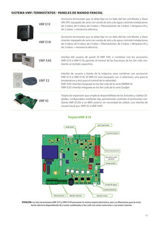 17
SISTEMA VMF: TERMOSTATOS - PANELES DE MANDO FANCOIL
VMF E19
Accesorio termostato que se debe fijar en un lado del fan coil Máster y Slave
ON-OFF, equipado de serie con sonda de aire y de agua; controla instalaciones
de 2 tubos, de 4 tubos, de 2 tubos + Plasmacluster, de 2 tubos + lámparas UV y
de 2 tubos + resistencia eléctrica.
VMF E19I
Accesorio termostato que se debe fijar en un lado del fan coil Master y Slave
inverter, equipado de serie con sonda de aire y de agua; controla instalaciones
de 2 tubos, de 4 tubos, de 2 tubos + Plasmacluster, de 2 tubos + lámparas UV y
de 2 tubos + resistencia eléctrica.
VMF E4X
interfaz del usuario de pared. El VMF E4X, a combinar con los accesorios
VMF-E19 o VMF-E19I, permite el control de las funciones de los fan coils me-
diante un teclado capacitivo.
VMF E2
Interfaz de usuario a bordo de la máquina, para combinar con accesorios
VMF-E19 o VMF-E19I. El VMF-E2 está equipado con 2 selectores, uno para la
temperatura y otro para el control de la velocidad.
VMF-E2H: Interfaz integrada en los fan coils de la serie OMNIA HL
VMF-E2D: Interfaz integrada en los fan coils de la serie Dualjet
VMF IO
Tarjeta de expansión que amplía la disponibilidad de las Entradas y Salidas Di-
gitales, configurables mediante dip, permitiendo controlar el termostato me-
diante VMF-E5/E6 o un BMS externo sin necesidad de utilizar una interfaz de
usuario local (p.e. VMF-E2 o VMF-E4X).
ATENCIÓN: Los dos termostatosVMF-E19 yVMF-E19I presentan la misma tarjeta electrónica, pero se diferencian para la insta-
lación eléctrica dependiendo de si están combinados a fan coils con motor asíncrono o con motor inverter.
Contacto externo
Sonda auxiliar
Sensor de presencia
Sonda de agua
Sonda ambiente
Mando motor
Mando válvulas
--Alimentación
Dip switch confi-
guración
serie local
serie supervisión
Tarjeta VMF-E19
 