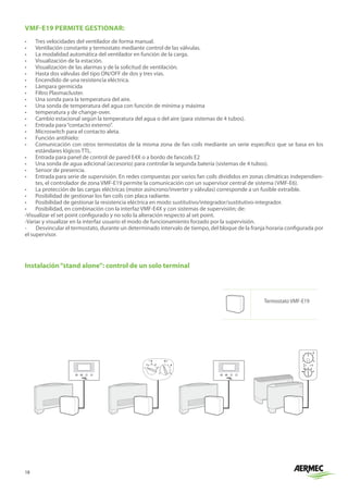 18
VMF-E19 PERMITE GESTIONAR:
•	 Tres velocidades del ventilador de forma manual.
•	 Ventilación constante y termostato mediante control de las válvulas.
•	 La modalidad automática del ventilador en función de la carga.
•	 Visualización de la estación.
•	 Visualización de las alarmas y de la solicitud de ventilación.
•	 Hasta dos válvulas del tipo ON/OFF de dos y tres vías.
•	 Encendido de una resistencia eléctrica.
•	 Lámpara germicida
•	 Filtro Plasmacluster.
•	 Una sonda para la temperatura del aire.
•	 Una sonda de temperatura del agua con función de mínima y máxima
•	 temperatura y de change-over.
•	 Cambio estacional según la temperatura del agua o del aire (para sistemas de 4 tubos).
•	 Entrada para“contacto externo”.
•	 Microswitch para el contacto aleta.
•	 Función antihielo:
•	 Comunicación con otros termostatos de la misma zona de fan coils mediante un serie específico que se basa en los
estándares lógicos TTL.
•	 Entrada para panel de control de pared E4X o a bordo de fancoils E2
•	 Una sonda de agua adicional (accesorio) para controlar la segunda batería (sistemas de 4 tubos).
•	 Sensor de presencia.
•	 Entrada para serie de supervisión. En redes compuestas por varios fan coils divididos en zonas climáticas independien-
tes, el controlador de zona VMF-E19 permite la comunicación con un supervisor central de sistema (VMF-E6).
•	 La protección de las cargas eléctricas (motor asíncrono/inverter y válvulas) corresponde a un fusible extraíble.
•	 Posibilidad de gestionar los fan coils con placa radiante.
•	 Posibilidad de gestionar la resistencia eléctrica en modo sustitutivo/integrador/sustitutivo-integrador.
•	 Posibilidad, en combinación con la interfaz VMF-E4X y con sistemas de supervisión; de:
-Visualizar el set point configurado y no solo la alteración respecto al set point.
-Variar y visualizar en la interfaz usuario el modo de funcionamiento forzado por la supervisión.
- Desvincular el termostato, durante un determinado intervalo de tiempo, del bloque de la franja horaria configurada por
el supervisor.
+
-
Instalación“stand alone”: control de un solo terminal
Termostato VMF-E19
 