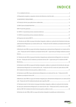 2
INDICE
1.0 La realidad de Aermec.....................................................................................................................................................................4
2.0 Etiquetado energético y requisitos mínimos de eficiencia y nivel de ruido.................................................................6
3.0 INCENTIVOS Y DEDUCCIONES..................................................................................................................................................... 10
4.0 Productos Aermec para aplicaciones residenciales............................................................................................................ 12
5.0 VMF. Sistema Variable Multi Flow.............................................................................................................................................. 16
VMF-E19 permite gestionar:............................................................................................................................................................... 18
6.0 VMF E5: Características de las conexiones eléctricas ...................................................................................................... 23
7.0 VMF E6: Características de las conexiones eléctricas ....................................................................................................... 27
8.0 Esquemas de sistema VMF E5..................................................................................................................................................... 28
8.1 Bomba de calor ANKI con grupo de bombeo integrado y caldera en sustitución de la bomba de calor para
calentamiento/refrigeración con sistema de fan colis – Producción de ACS mediante acumulación térmica SAF
y caldera en serie.................................................................................................................................................................................... 28
8.2.Bomba de calor NRK con grupo de bombeo integrado para calentamiento/refrigeración con sistema de fan 	
...colis – Producción de ACS mediante acumulación térmica SAF – Supervisión por AerApp mediante accesorio
AerLink....................................................................................................................................................................................................... 29
8.3 Bomba de calor ANK con grupo de bombeo integrado para calentamiento/refrigeración con sistema de
fan colis – Producción de ACS mediante acumulación térmica SAF – Supervisión por PC mediante kit VMF-
Monitoring................................................................................................................................................................................................ 30
8.4 Bomba de calor ANK con grupo de bombeo integrado y caldera en sustitución de la bomba de calor para
calentamiento/refrigeración con sistema de fan colis – Producción de ACS a través de cuadro eléctrico VMF-
ACS mediante hervidor de terceras partes y caldera en serie............................................................................................... 31
8.5 Bomba de calor WRL-H para calentamiento/refrigeración con sistema de fan colis – Producción de ACS
mediante acumulación térmica SAF............................................................................................................................................... 32
8.6.Bomba de calor ANKI con grupo de bombeo integrado para calentamiento/refrigeración con sistema de fan
coils - Producción de ACS mediante bomba de calor específica SWP................................................................................ 33
8.7 Bomba de calor CL-H de interior con grupo de bombeo integrado y caldera en sustitución de la bomba
de calor para calentamiento/refrigeración con sistema de fan colis – Producción de ACS a través de cuadro
eléctrico VMF-ACS mediante hervidor de terceras partes y caldera en serie................................................................... 34
8.8 Bombas de calor ANKI y ANK con grupo de bombeo integrado en paralelo para calentamiento y
 