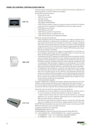 24
PANEL DE CONTROL CENTRALIZADO VMF E6
VMF E6
Panel de pared empotrado, con el que controlar las funciones utilizando un
teclado táctil de un sistema hidrónico completo.
El panel VMF-E6 puede gestionar:
•	 64 zonas de fan coils
•	 5 MZC (30 zonas totales)
•	 4 bombas de calor
ANL/ANLi/ANK/ANKi/CL
NRL/NRK/NLC/NRB/NYB/NRV
•	 2 VMF-CRP para sanitario y caldera en sustitución sistema (control de 4+4 válvulas,
resistencia térmica integrada en el SANITARIO, zonas fancoil, caldera sistema)
•	 8 VMF-REB para zonas fancoil
•	 4 VMF-REB para zonas MZC
•	 1 VMF-CRP para gestión 4 recuperadores
•	 3 VMF-CRP para gestión circuladores (máx 12)
•	 1 VMF-CRP para gestión de I/O digitales/analógicos
VMF-CRP
Expansión que permite gestionar:
•	 Hasta 4 bombas para la circulación del agua en el anillo secundario de un
sistema hidrónico. La tarjeta asocia una bomba a cada fan coil, que se ac-
tiva cuando el primer fan coil asociado se enciende y se apaga, cuando el
último fan coil asociado alcanza el set-point o cuando no hay solicitud de
carga del sistema. En el mismo sistema hidrónico gestionado por VMF-E6
pueden estar presentes un máximo de 3 tarjetas CRP bombas, para la ges-
tión de un total de 12 bombas.
•	 El on/off por franja horaria de máximo 4 recuperadores. En el mismo sis-
tema hidrónico gestionado por VMF-E6 puede haber un máximo de una
placa de CRP para la gestión de los recuperadores.
•	 La producción de ACS mediante la sonda SSAN de la acumulación de ACS
y la conmutación de las válvulas de 3 vías. Además, esta expansión permite
gestionar el funcionamiento en paralelo de las bombas de calor de una
instalación (hasta 4) mediante la lectura de las sondas de ventilación SUW
y recuperación SIW que deben instalarse en la acumulación. En el mismo
sistema hidrónico gestionado porVMF-E6 puede haber un máximo de una
placa de CRP para la gestión del ACS y de 4 bombas de calor en paralelo.
•	 La habilitación de la caldera en sustitución de la bomba de calor cuando
la temperatura del aire exterior desciende por debajo de un determinado
valor, que se puede ajustar con E6. Además, esta expansión permite ges-
tionar una resistencia eléctrica/caldera como integración de la producción
de ACS. En el mismo sistema hidrónico gestionado por VMF-E6 puede ha-
ber un máximo de una placa de CRP para la gestión de la caldera en susti-
tución y de las resistencias en integración.
•	 4 entradas/salidas digitales:
-Entradas: habilitación instalación, termostato caliente, termostato frío, Force ON
-Salidas: estación estival, solicitud de calor, solicitud de frío, alarma sistema
En el mismo sistema hidrónico gestionado por VMF-E6 puede haber un máximo de
una placa de CRP para la gestión de las entradas/salidas digitales arriba indicadas.
VMF-REB
Expansión para el control de cargas eléctricas que gestiona:
•	 8 cabezales de circuitos radiantes a través de salidas triac (230 Vac máx 0,1
A); se recomienda un relé para desacoplar la carga de la salida triac.
•	 1 salida contacto limpio (230 Vac máx 6 A) para la bomba de circulación
dedicada a los circuitos radiantes gestionados por la misma placa VMF-
REB, que debe utilizarse mediante relé.
•	 Solicitud de carga desde termostatos externos a través de 3 entradas digi-
tales (p.ej. mobiliario térmico de baño). Salidas digitales 230Vac máx 0,7 A.
8 VMF-REB están dedicados a las zonas fancoil (64 zonas), mientras que 4 VMF-
REB están dedicados a las zonas MZC (30 zonas).
La lógica de Autotest es la siguiente:
REFRIGERACIÓN: Solo fan coil
CALENTAMIENTO: Selección del terminal operativo desde VMF-RCC:
(V) – SOLO FANCOIL (R) – SOLO RADIANTE (V+R) – Gestión automática:
•	 Si T.AMBIENTE  T.SET - 2°C set FANCOIL+RADIANTE (BOOST)
•	 Si T.AMBIENTE  T.SET - 2°C  T.SET SOLO RADIANTE
 