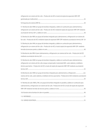 3
refrigeración con sistema de fan colis – Producción de ACS a través de tarjeta de expansión VMF-CRP
gestionada por multicontrol.............................................................................................................................................................. 36
9.0 Esquemas de sistema VMF E6..................................................................................................................................................... 38
9.1 Bomba de calor ANKI con grupo de bombeo integrado y caldera en sustitución para calentamiento y
refrigeración con sistema de fan colis – Producción de ACS mediante tarjeta de expansión VMF-CRP mediante
acumulación térmica SAF y caldera en serie............................................................................................................................... 38
9.2 Bomba de calor NRK con grupo de bombeo integrado para calentamiento y refrigeración con sistema de
fan coils – Producción de ACS mediante tarjeta de expansión VMF-CRP mediante acumulación térmica SAF .39
9.3 Bomba de calor ANK con grupo de bombeo integrado y caldera en sustitución para calentamiento y
refrigeración con sistema de fan colis – Producción de ACS a través tarjeta de expansión VMF-CRP mediante
hervidor de terceras partes y caldera en serie............................................................................................................................. 40
9.4 Bomba de calor WRL-H para calentamiento y refrigeración con sistema de fan colis – Producción de ACS
mediante acumulación térmica SAF............................................................................................................................................... 41
9.5 Bomba de calor ANKI con grupo de bombeo integrado y caldera en sustitución para calentamiento y
refrigeración con sistema de fan colis, tanque compensador motorizado MZC, suelo radiante y mobiliario
térmico para baños – Producción de ACS a través de tarjeta de expansión VMF-CRP mediante acumulación
térmica SAF............................................................................................................................................................................................... 42
9.6 Bomba de calor ANKI con grupo de bombeo integrado para calentamiento y refrigeración..........................con
sistema de fan colis, suelo radiante y mobiliario térmico para baños - Producción .di ACS mediante acumulación
térmica SAF............................................................................................................................................................................................... 44
9.7 Bombas de calor ANKI y ANL con grupo de bombeo integrado en paralelo y caldera en sustitución para
calentamiento y refrigeración con sistema de fan colis - Producción de ACS a través de tarjeta de expansión
VMF-CRP mediante hervidor de terceras partes y caldera en serie..................................................................................... 46
10.0 Gestión de las bombas de calor en paralelo....................................................................................................................... 48
11.0 REFERENZE..................................................................................................................................................................................... 51
13.0 SERVIZI ASSISTENZA................................................................................................................................................................... 55
 