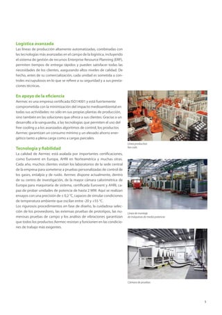 5
Logística avanzada
Las líneas de producción altamente automatizadas, combinadas con
las tecnologías más avanzadas en el campo de la logística, incluyendo
el sistema de gestión de recursos Enterprise Resource Planning (ERP),
permiten tiempos de entrega rápidos y pueden satisfacer todas las
necesidades de los clientes, asegurando altos niveles de calidad. De
hecho, antes de su comercialización, cada unidad es sometida a con-
troles escrupulosos en lo que se refiere a su seguridad y a sus presta-
ciones técnicas.
En apoyo de la eficiencia
Aermec es una empresa certificada ISO14001 y está fuertemente
comprometida con la minimización del impacto medioambiental en
todas sus actividades: no sólo en sus propias plantas de producción,
sino también en las soluciones que ofrece a sus clientes. Gracias a un
desarrollo a la vanguardia, a las tecnologías que permiten el uso del
free cooling y a los avanzados algoritmos de control, los productos
Aermec garantizan un consumo mínimo y un elevado ahorro ener-
gético tanto a plena carga como a cargas parciales.
Tecnología y fiabilidad
La calidad de Aermec está avalada por importantes certificaciones,
como Eurovent en Europa, AHRI en Norteamérica y muchas otras.
Cada año, muchos clientes visitan los laboratorios de la sede central
de la empresa para someterse a pruebas personalizadas de control de
los gases, entalpía y de ruido. Aermec dispone actualmente, dentro
de su centro de investigación, de la mayor cámara calorimétrica de
Europa para maquinaria de sistema, certificada Eurovent y AHRI, ca-
paz de probar unidades de potencia de hasta 2 MW. Aquí se realizan
ensayos con una precisión de ± 0,2 °C, capaces de simular condiciones
de temperatura ambiente que oscilan entre -20 y +55 °C.
Los rigurosos procedimientos en fase de diseño, la cuidadosa selec-
ción de los proveedores, las extensas pruebas de prototipos, las nu-
merosas pruebas de campo y los análisis de vibraciones garantizan
que todos los productos Aermec resistan y funcionen en las condicio-
nes de trabajo más exigentes.
Línea de montaje
de máquinas de media potencia
Cámara de pruebas
Línea productiva
fan coils
 