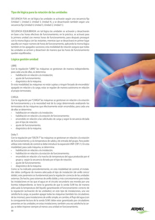 50
Tipo de lógica para la rotación de las unidades
SECUENCIA FIJA: en tal lógica las unidades se activarán según una secuencia fija
(Unidad 1, Unidad 2, Unidad 3, Unidad 4), y se desactivarán también según una
secuencia fija (Unidad 4, Unidad 3, Unidad 2, Unidad 1);
SECUENCIA EQUILIBRADA: en tal lógica las unidades se activarán y desactivarán
en base a las horas efectivas de funcionamiento; en la práctica, se activará para
la primera unidad con menos horas de funcionamiento, para después proseguir
con la misma lógica con las restantes, mientras que se desactivará en primer lugar
aquella con mayor número de horas de funcionamiento, aplicando la misma lógica
también en los apagados sucesivos; esta modalidad de rotación asegura que todas
las unidades se activen y desactiven de manera que las horas de funcionamiento
queden equilibradas;
Lógica gestión unidad
LIBRE:
Con la regulación “LIBRE” las máquinas se gestionan de manera independiente,
para cada una de ellas, se determina:
•	 habilitación en relación a la instalación;
•	 ajuste de funcionamiento;
•	 diagnóstico de la máquina;
En esta modalidad, las máquinas no están sujetas a ningún forzado de encendido/
apagado en relación a la carga, estas se regulan de manera autónoma en relación
al propio termostato;
CARGA:
Con la regulación por“CARGA”las máquinas se gestionan en relación a la estación
de funcionamiento y a la necesidad real de la carga determinada analizando los
termostatos de las máquinas que efectivamente están encendidas, para cada una
de ellas se determina:
•	 habilitación en relación a la instalación;
•	 habilitación en relación a la estación de funcionamiento;
•	 encendido en relación a las solicitudes de carga y según la secuencia dictada
por el tipo de rotación;
•	 ajuste de funcionamiento;
•	 diagnóstico de la máquina;
DeltaT:
Con la regulación por“DELTAT”las máquinas se gestionan en relación a la estación
de funcionamiento y a la temperatura de salida y de entrada del grupo. Para poder
utilizarestemétododecontrolsedebeintroducirlaexpansiónVMF-CRP(1).Enesta
modalidad, para cada máquina, se determina:
•	 habilitación en relación a la instalación;
•	 habilitación en relación a la estación de funcionamiento;
•	 encendido en relación a la marcha de temperatura del agua producida por el
grupo y según la secuencia dictada por el tipo de rotación;
•	 ajuste de funcionamiento;
•	 diagnóstico de la máquina;
Como se ha indicado precedentemente, en esta modalidad de control, el instala-
dor debe configurar de manera adecuada el tipo de instalación (de anillo único/
doble), este parámetro es fundamental para la regulación correcta de las unidades
externas. De hecho, para sistemas de anillo doble, y más concretamente para todas
las instalaciones en las que el agua en el circuito secundario sea movida por una
bomba independiente, se tiene la garantía de que la sonda SUW lea de manera
adecuada la temperatura del líquido garantizando el funcionamiento correcto de
la regulación (activación de las unidades); en este tipo de instalaciones, una vez
satisfecha la carga, se pueden apagar todas las máquinas (también los circuladores
de las mismas); para instalaciones de anillo simple, en cambio, el flujo del agua (con
la consiguiente lectura de la sonda SUW) debe estar garantizado por circuladores
presentes en las unidades; en estas instalaciones, también una vez satisfecha la car-
ga, se debe imponer siempre al menos una unidad en funcionamiento.
 