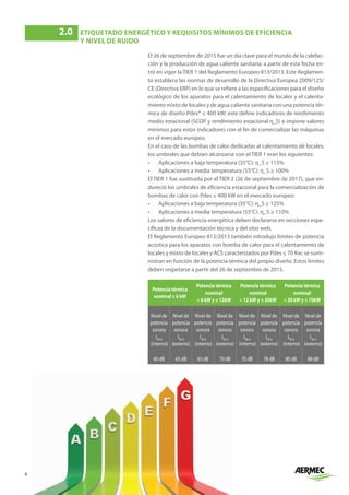 6
El 26 de septiembre de 2015 fue un día clave para el mundo de la calefac-
ción y la producción de agua caliente sanitaria: a partir de esta fecha en-
tró en vigor la TIER 1 del Reglamento Europeo 813/2013. Este Reglamen-
to establece las normas de desarrollo de la Directiva Europea 2009/125/
CE (Directiva ERP) en lo que se refiere a las especificaciones para el diseño
ecológico de los aparatos para el calentamiento de locales y el calenta-
miento mixto de locales y de agua caliente sanitaria con una potencia tér-
mica de diseño Pdes* ≤ 400 kW; este define indicadores de rendimiento
medio estacional (SCOP y rendimiento estacional η_S) e impone valores
mínimos para estos indicadores con el fin de comercializar las máquinas
en el mercado europeo.
En el caso de las bombas de calor dedicadas al calentamiento de locales,
los umbrales que debían alcanzarse con el TIER 1 eran los siguientes:
•	 Aplicaciones a baja temperatura (35°C): η_S ≥ 115%
•	 Aplicaciones a media temperatura (55°C): η_S ≥ 100%
El TIER 1 fue sustituida por el TIER 2 (26 de septiembre de 2017), que en-
dureció los umbrales de eficiencia estacional para la comercialización de
bombas de calor con Pdes ≤ 400 kW en el mercado europeo:
•	 Aplicaciones a baja temperatura (35°C): η_S ≥ 125%
•	 Aplicaciones a media temperatura (55°C): η_S ≥ 110%
Los valores de eficiencia energética deben declararse en secciones espe-
cíficas de la documentación técnica y del sitio web.
El Reglamento Europeo 813/2013 también introdujo límites de potencia
acústica para los aparatos con bomba de calor para el calentamiento de
locales y mixto de locales y ACS caracterizados por Pdes ≤ 70 Kw; se sumi-
nistran en función de la potencia térmica del propio diseño. Estos límites
deben respetarse a partir del 26 de septiembre de 2015.
Potencia térmica
nominal ≤ 6 kW
Potencia térmica
nominal
 6 kW y ≤ 12kW
Potencia térmica
nominal
 12 kW y ≤ 30kW
Potencia térmica
nominal
 30 kW y ≤ 70kW
Nivel de
potencia
sonora
LW A
(interno)
Nivel de
potencia
sonora
LW A
(externo)
Nivel de
potencia
sonora
LW A
(interno)
Nivel de
potencia
sonora
LW A
(externo)
Nivel de
potencia
sonora
LW A
(interno)
Nivel de
potencia
sonora
LW A
(externo)
Nivel de
potencia
sonora
LW A
(interno)
Nivel de
potencia
sonora
LW A
(externo)
60 dB 65 dB 65 dB 70 dB 70 dB 78 dB 80 dB 88 dB
2.0	
ETIQUETADO ENERGÉTICO Y REQUISITOS MÍNIMOS DE EFICIENCIA
Y NIVEL DE RUIDO
 