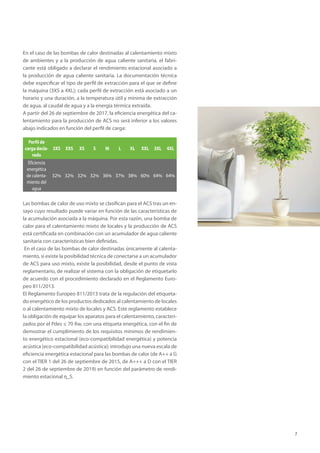 7
En el caso de las bombas de calor destinadas al calentamiento mixto
de ambientes y a la producción de agua caliente sanitaria, el fabri-
cante está obligado a declarar el rendimiento estacional asociado a
la producción de agua caliente sanitaria. La documentación técnica
debe especificar el tipo de perfil de extracción para el que se define
la máquina (3XS a 4XL); cada perfil de extracción está asociado a un
horario y una duración, a la temperatura útil y mínima de extracción
de agua, al caudal de agua y a la energía térmica extraída.
A partir del 26 de septiembre de 2017, la eficiencia energética del ca-
lentamiento para la producción de ACS no será inferior a los valores
abajo indicados en función del perfil de carga:
Perfil de
carga decla-
rado
3XS XXS XS S M L XL XXL 3XL 4XL
Eficiencia
energética
de calenta-
miento del
agua
32% 32% 32% 32% 36% 37% 38% 60% 64% 64%
Las bombas de calor de uso mixto se clasifican para el ACS tras un en-
sayo cuyo resultado puede variar en función de las características de
la acumulación asociada a la máquina. Por esta razón, una bomba de
calor para el calentamiento mixto de locales y la producción de ACS
está certificada en combinación con un acumulador de agua caliente
sanitaria con características bien definidas.
En el caso de las bombas de calor destinadas únicamente al calenta-
miento, si existe la posibilidad técnica de conectarse a un acumulador
de ACS para uso mixto, existe la posibilidad, desde el punto de vista
reglamentario, de realizar el sistema con la obligación de etiquetarlo
de acuerdo con el procedimiento declarado en el Reglamento Euro-
peo 811/2013.
El Reglamento Europeo 811/2013 trata de la regulación del etiqueta-
do energético de los productos dedicados al calentamiento de locales
o al calentamiento mixto de locales y ACS. Este reglamento establece
la obligación de equipar los aparatos para el calentamiento, caracteri-
zados por el Pdes ≤ 70 Kw, con una etiqueta energética, con el fin de
demostrar el cumplimiento de los requisitos mínimos de rendimien-
to energético estacional (eco-compatibilidad energética) y potencia
acústica (eco-compatibilidad acústica); introdujo una nueva escala de
eficiencia energética estacional para las bombas de calor (de A++ a G
con el TIER 1 del 26 de septiembre de 2015, de A+++ a D con el TIER
2 del 26 de septiembre de 2019) en función del parámetro de rendi-
miento estacional η_S.
 