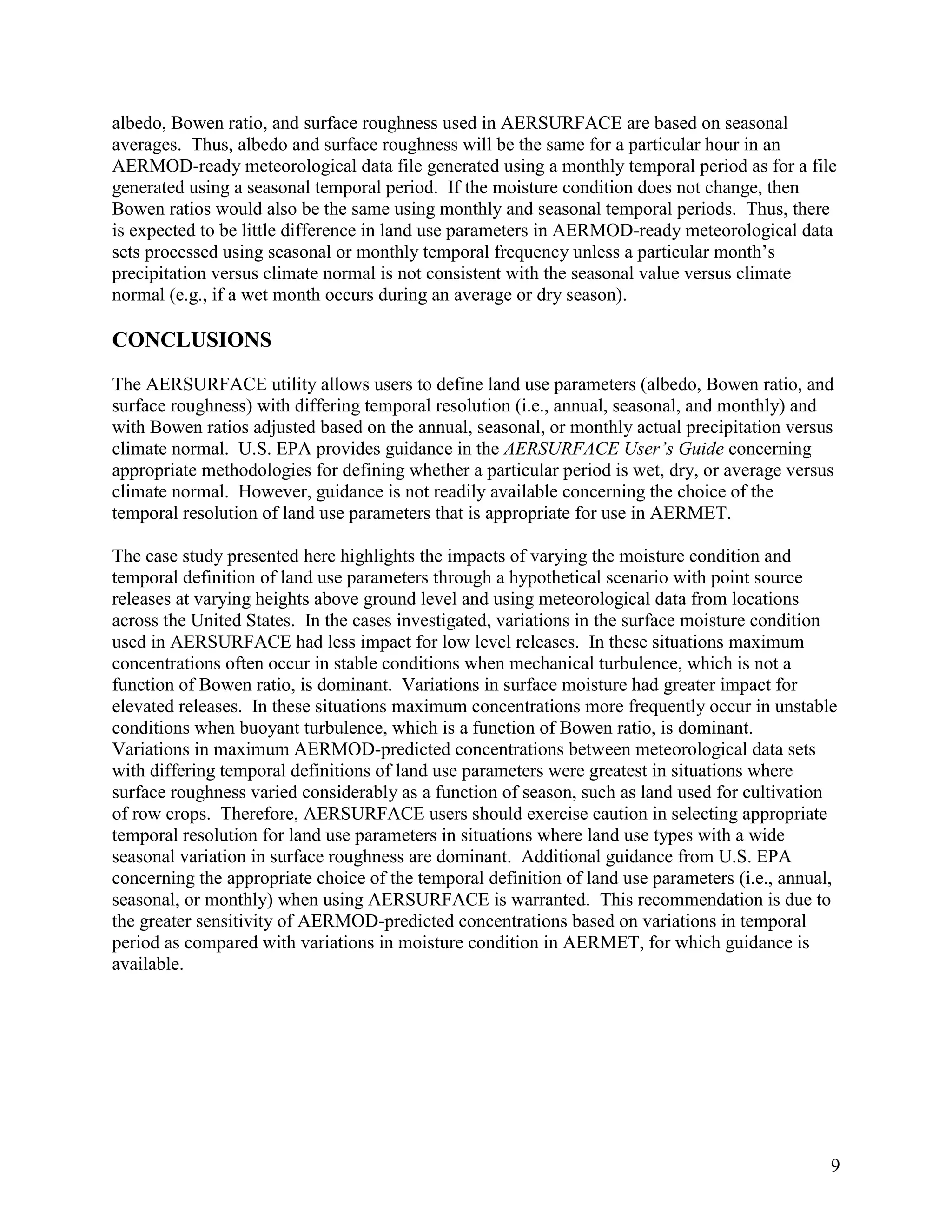 9
albedo, Bowen ratio, and surface roughness used in AERSURFACE are based on seasonal
averages. Thus, albedo and surface roughness will be the same for a particular hour in an
AERMOD-ready meteorological data file generated using a monthly temporal period as for a file
generated using a seasonal temporal period. If the moisture condition does not change, then
Bowen ratios would also be the same using monthly and seasonal temporal periods. Thus, there
is expected to be little difference in land use parameters in AERMOD-ready meteorological data
sets processed using seasonal or monthly temporal frequency unless a particular month’s
precipitation versus climate normal is not consistent with the seasonal value versus climate
normal (e.g., if a wet month occurs during an average or dry season).
CONCLUSIONS
The AERSURFACE utility allows users to define land use parameters (albedo, Bowen ratio, and
surface roughness) with differing temporal resolution (i.e., annual, seasonal, and monthly) and
with Bowen ratios adjusted based on the annual, seasonal, or monthly actual precipitation versus
climate normal. U.S. EPA provides guidance in the AERSURFACE User’s Guide concerning
appropriate methodologies for defining whether a particular period is wet, dry, or average versus
climate normal. However, guidance is not readily available concerning the choice of the
temporal resolution of land use parameters that is appropriate for use in AERMET.
The case study presented here highlights the impacts of varying the moisture condition and
temporal definition of land use parameters through a hypothetical scenario with point source
releases at varying heights above ground level and using meteorological data from locations
across the United States. In the cases investigated, variations in the surface moisture condition
used in AERSURFACE had less impact for low level releases. In these situations maximum
concentrations often occur in stable conditions when mechanical turbulence, which is not a
function of Bowen ratio, is dominant. Variations in surface moisture had greater impact for
elevated releases. In these situations maximum concentrations more frequently occur in unstable
conditions when buoyant turbulence, which is a function of Bowen ratio, is dominant.
Variations in maximum AERMOD-predicted concentrations between meteorological data sets
with differing temporal definitions of land use parameters were greatest in situations where
surface roughness varied considerably as a function of season, such as land used for cultivation
of row crops. Therefore, AERSURFACE users should exercise caution in selecting appropriate
temporal resolution for land use parameters in situations where land use types with a wide
seasonal variation in surface roughness are dominant. Additional guidance from U.S. EPA
concerning the appropriate choice of the temporal definition of land use parameters (i.e., annual,
seasonal, or monthly) when using AERSURFACE is warranted. This recommendation is due to
the greater sensitivity of AERMOD-predicted concentrations based on variations in temporal
period as compared with variations in moisture condition in AERMET, for which guidance is
available.
 