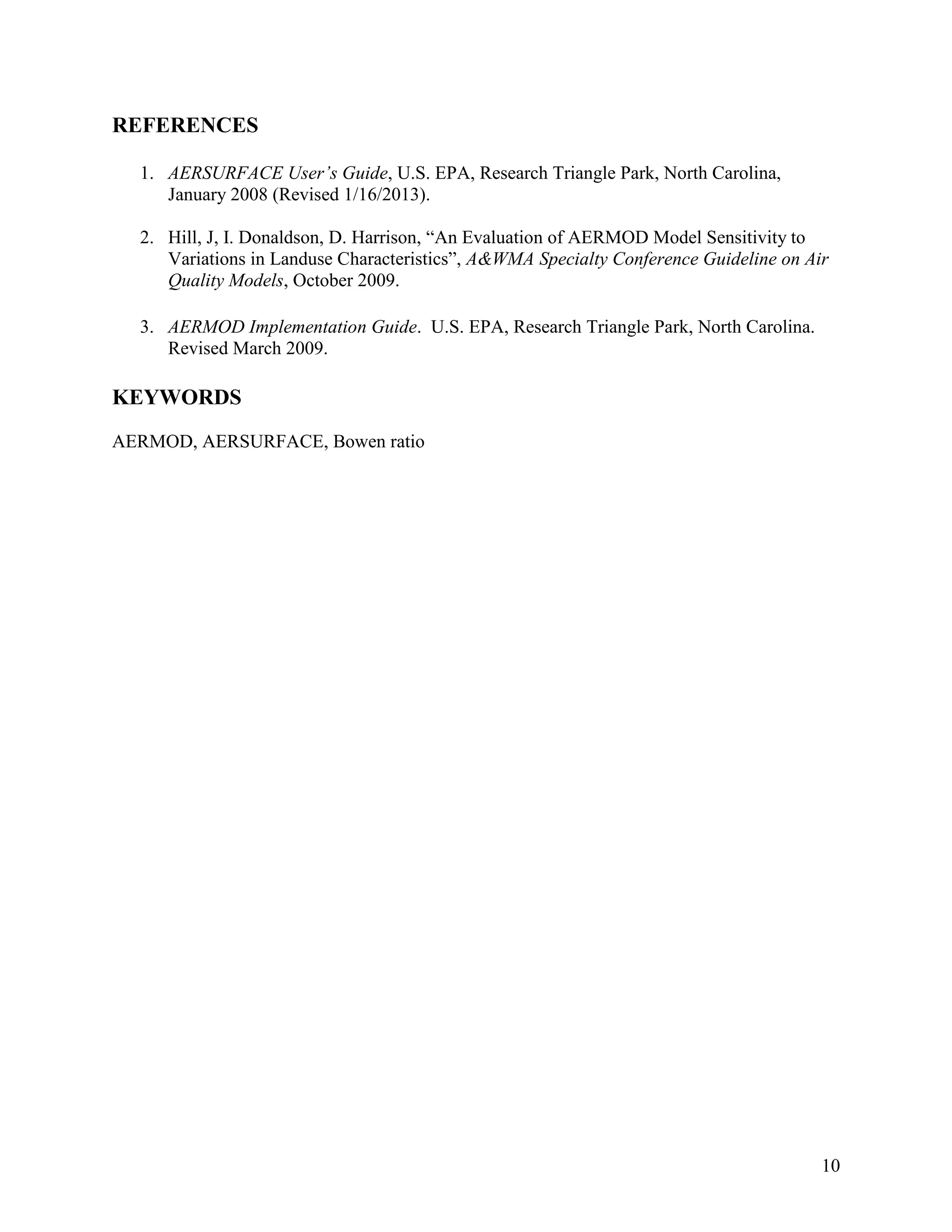 10
REFERENCES
1. AERSURFACE User’s Guide, U.S. EPA, Research Triangle Park, North Carolina,
January 2008 (Revised 1/16/2013).
2. Hill, J, I. Donaldson, D. Harrison, “An Evaluation of AERMOD Model Sensitivity to
Variations in Landuse Characteristics”, A&WMA Specialty Conference Guideline on Air
Quality Models, October 2009.
3. AERMOD Implementation Guide. U.S. EPA, Research Triangle Park, North Carolina.
Revised March 2009.
KEYWORDS
AERMOD, AERSURFACE, Bowen ratio
 