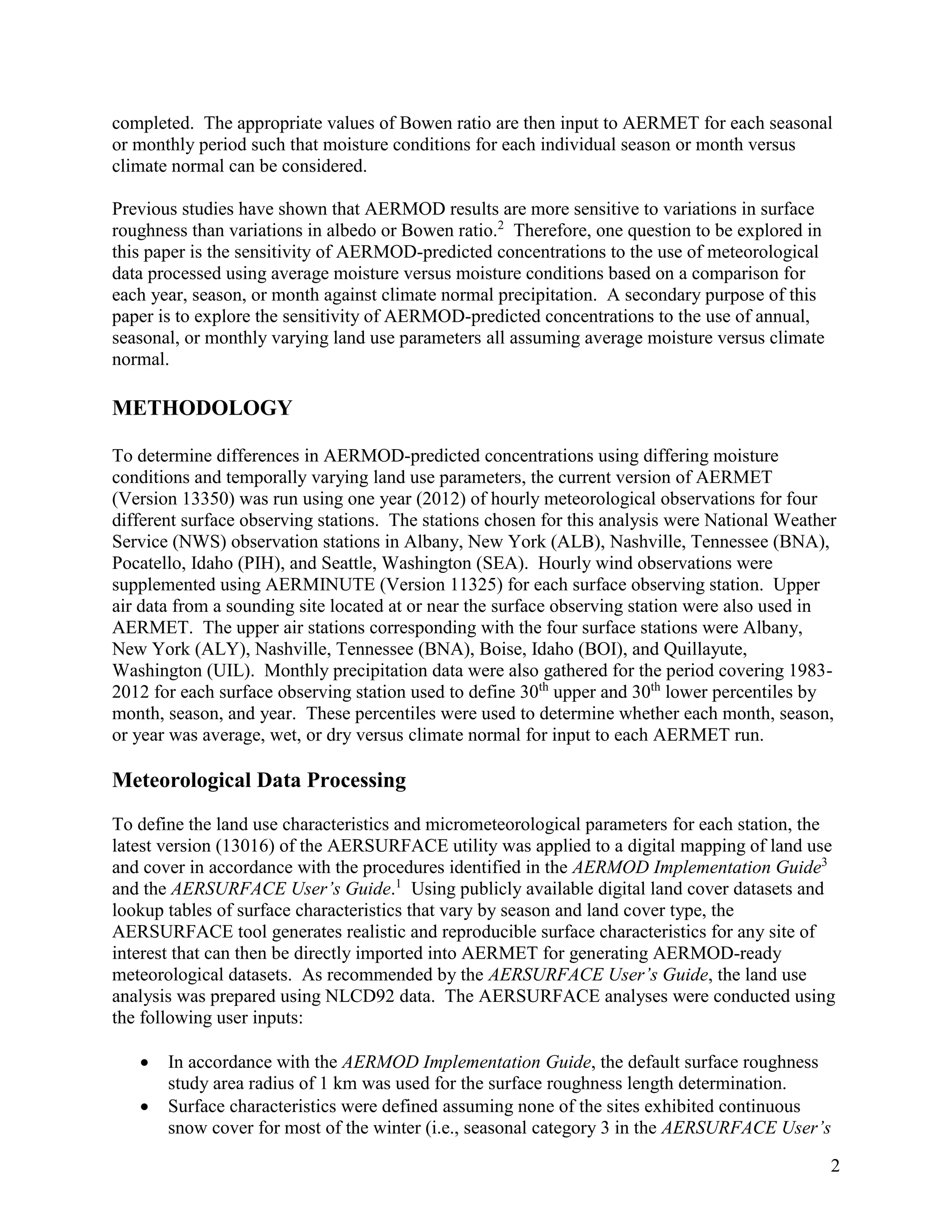 2
completed. The appropriate values of Bowen ratio are then input to AERMET for each seasonal
or monthly period such that moisture conditions for each individual season or month versus
climate normal can be considered.
Previous studies have shown that AERMOD results are more sensitive to variations in surface
roughness than variations in albedo or Bowen ratio.2
Therefore, one question to be explored in
this paper is the sensitivity of AERMOD-predicted concentrations to the use of meteorological
data processed using average moisture versus moisture conditions based on a comparison for
each year, season, or month against climate normal precipitation. A secondary purpose of this
paper is to explore the sensitivity of AERMOD-predicted concentrations to the use of annual,
seasonal, or monthly varying land use parameters all assuming average moisture versus climate
normal.
METHODOLOGY
To determine differences in AERMOD-predicted concentrations using differing moisture
conditions and temporally varying land use parameters, the current version of AERMET
(Version 13350) was run using one year (2012) of hourly meteorological observations for four
different surface observing stations. The stations chosen for this analysis were National Weather
Service (NWS) observation stations in Albany, New York (ALB), Nashville, Tennessee (BNA),
Pocatello, Idaho (PIH), and Seattle, Washington (SEA). Hourly wind observations were
supplemented using AERMINUTE (Version 11325) for each surface observing station. Upper
air data from a sounding site located at or near the surface observing station were also used in
AERMET. The upper air stations corresponding with the four surface stations were Albany,
New York (ALY), Nashville, Tennessee (BNA), Boise, Idaho (BOI), and Quillayute,
Washington (UIL). Monthly precipitation data were also gathered for the period covering 1983-
2012 for each surface observing station used to define 30th
upper and 30th
lower percentiles by
month, season, and year. These percentiles were used to determine whether each month, season,
or year was average, wet, or dry versus climate normal for input to each AERMET run.
Meteorological Data Processing
To define the land use characteristics and micrometeorological parameters for each station, the
latest version (13016) of the AERSURFACE utility was applied to a digital mapping of land use
and cover in accordance with the procedures identified in the AERMOD Implementation Guide3
and the AERSURFACE User’s Guide.1
Using publicly available digital land cover datasets and
lookup tables of surface characteristics that vary by season and land cover type, the
AERSURFACE tool generates realistic and reproducible surface characteristics for any site of
interest that can then be directly imported into AERMET for generating AERMOD-ready
meteorological datasets. As recommended by the AERSURFACE User’s Guide, the land use
analysis was prepared using NLCD92 data. The AERSURFACE analyses were conducted using
the following user inputs:
 In accordance with the AERMOD Implementation Guide, the default surface roughness
study area radius of 1 km was used for the surface roughness length determination.
 Surface characteristics were defined assuming none of the sites exhibited continuous
snow cover for most of the winter (i.e., seasonal category 3 in the AERSURFACE User’s
 