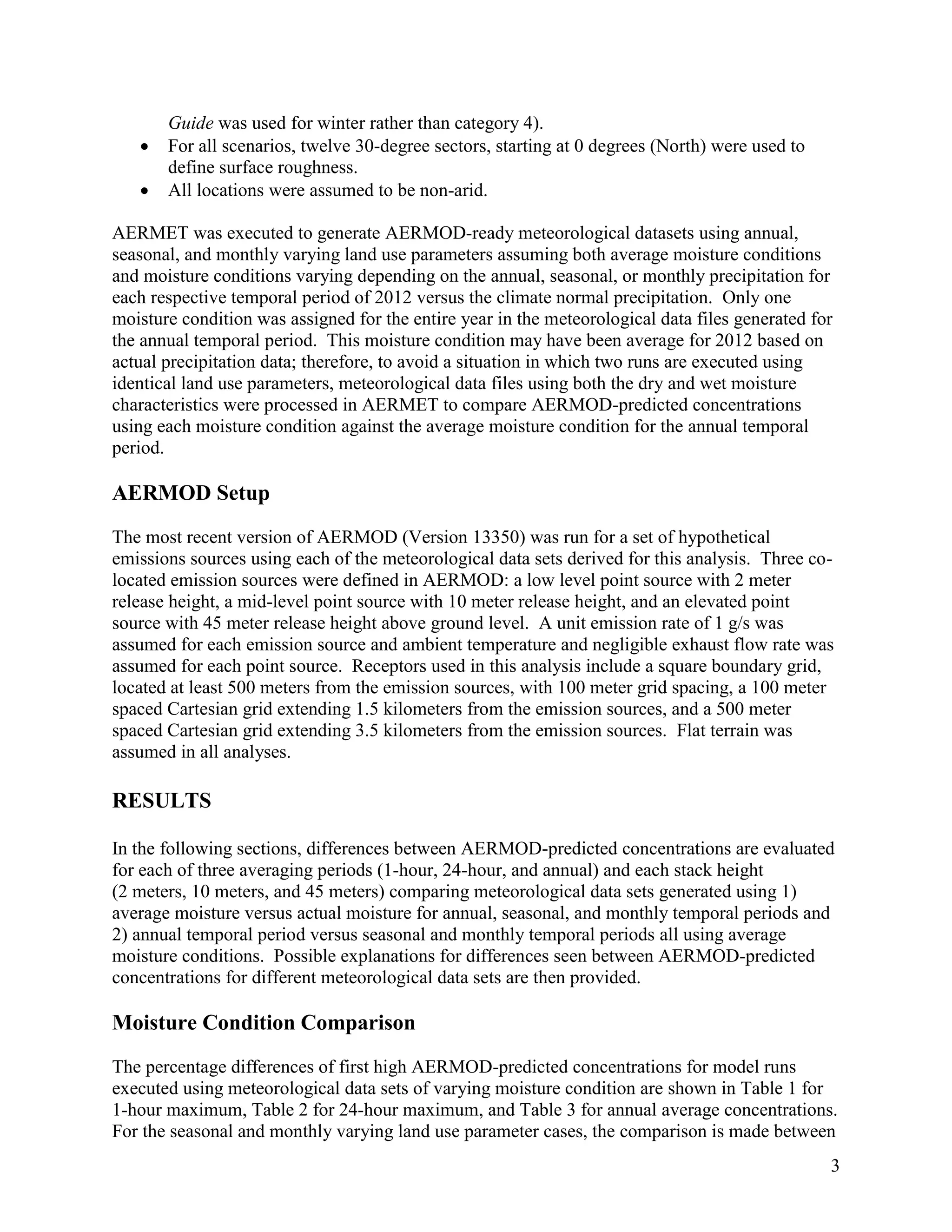 3
Guide was used for winter rather than category 4).
 For all scenarios, twelve 30-degree sectors, starting at 0 degrees (North) were used to
define surface roughness.
 All locations were assumed to be non-arid.
AERMET was executed to generate AERMOD-ready meteorological datasets using annual,
seasonal, and monthly varying land use parameters assuming both average moisture conditions
and moisture conditions varying depending on the annual, seasonal, or monthly precipitation for
each respective temporal period of 2012 versus the climate normal precipitation. Only one
moisture condition was assigned for the entire year in the meteorological data files generated for
the annual temporal period. This moisture condition may have been average for 2012 based on
actual precipitation data; therefore, to avoid a situation in which two runs are executed using
identical land use parameters, meteorological data files using both the dry and wet moisture
characteristics were processed in AERMET to compare AERMOD-predicted concentrations
using each moisture condition against the average moisture condition for the annual temporal
period.
AERMOD Setup
The most recent version of AERMOD (Version 13350) was run for a set of hypothetical
emissions sources using each of the meteorological data sets derived for this analysis. Three co-
located emission sources were defined in AERMOD: a low level point source with 2 meter
release height, a mid-level point source with 10 meter release height, and an elevated point
source with 45 meter release height above ground level. A unit emission rate of 1 g/s was
assumed for each emission source and ambient temperature and negligible exhaust flow rate was
assumed for each point source. Receptors used in this analysis include a square boundary grid,
located at least 500 meters from the emission sources, with 100 meter grid spacing, a 100 meter
spaced Cartesian grid extending 1.5 kilometers from the emission sources, and a 500 meter
spaced Cartesian grid extending 3.5 kilometers from the emission sources. Flat terrain was
assumed in all analyses.
RESULTS
In the following sections, differences between AERMOD-predicted concentrations are evaluated
for each of three averaging periods (1-hour, 24-hour, and annual) and each stack height
(2 meters, 10 meters, and 45 meters) comparing meteorological data sets generated using 1)
average moisture versus actual moisture for annual, seasonal, and monthly temporal periods and
2) annual temporal period versus seasonal and monthly temporal periods all using average
moisture conditions. Possible explanations for differences seen between AERMOD-predicted
concentrations for different meteorological data sets are then provided.
Moisture Condition Comparison
The percentage differences of first high AERMOD-predicted concentrations for model runs
executed using meteorological data sets of varying moisture condition are shown in Table 1 for
1-hour maximum, Table 2 for 24-hour maximum, and Table 3 for annual average concentrations.
For the seasonal and monthly varying land use parameter cases, the comparison is made between
 
