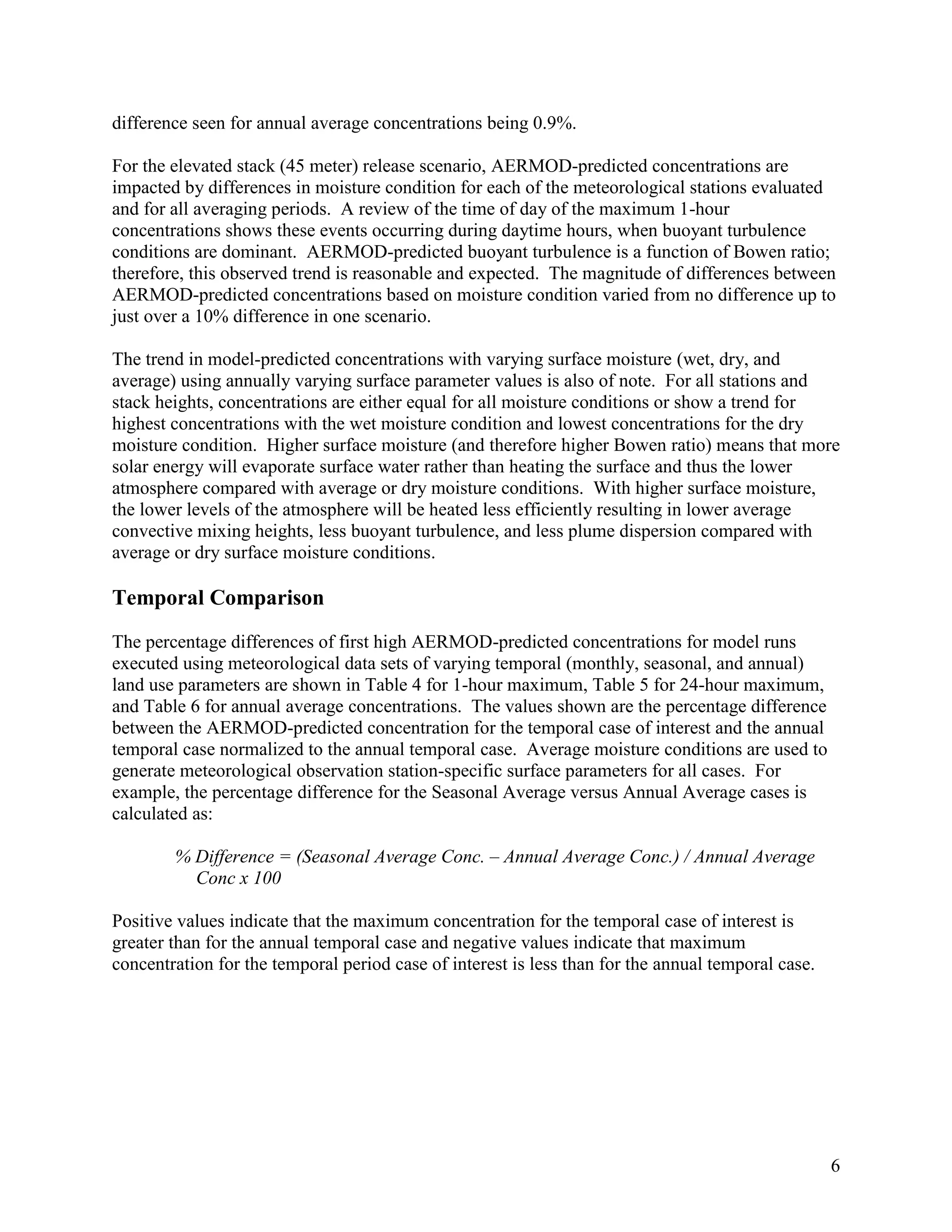6
difference seen for annual average concentrations being 0.9%.
For the elevated stack (45 meter) release scenario, AERMOD-predicted concentrations are
impacted by differences in moisture condition for each of the meteorological stations evaluated
and for all averaging periods. A review of the time of day of the maximum 1-hour
concentrations shows these events occurring during daytime hours, when buoyant turbulence
conditions are dominant. AERMOD-predicted buoyant turbulence is a function of Bowen ratio;
therefore, this observed trend is reasonable and expected. The magnitude of differences between
AERMOD-predicted concentrations based on moisture condition varied from no difference up to
just over a 10% difference in one scenario.
The trend in model-predicted concentrations with varying surface moisture (wet, dry, and
average) using annually varying surface parameter values is also of note. For all stations and
stack heights, concentrations are either equal for all moisture conditions or show a trend for
highest concentrations with the wet moisture condition and lowest concentrations for the dry
moisture condition. Higher surface moisture (and therefore higher Bowen ratio) means that more
solar energy will evaporate surface water rather than heating the surface and thus the lower
atmosphere compared with average or dry moisture conditions. With higher surface moisture,
the lower levels of the atmosphere will be heated less efficiently resulting in lower average
convective mixing heights, less buoyant turbulence, and less plume dispersion compared with
average or dry surface moisture conditions.
Temporal Comparison
The percentage differences of first high AERMOD-predicted concentrations for model runs
executed using meteorological data sets of varying temporal (monthly, seasonal, and annual)
land use parameters are shown in Table 4 for 1-hour maximum, Table 5 for 24-hour maximum,
and Table 6 for annual average concentrations. The values shown are the percentage difference
between the AERMOD-predicted concentration for the temporal case of interest and the annual
temporal case normalized to the annual temporal case. Average moisture conditions are used to
generate meteorological observation station-specific surface parameters for all cases. For
example, the percentage difference for the Seasonal Average versus Annual Average cases is
calculated as:
% Difference = (Seasonal Average Conc. – Annual Average Conc.) / Annual Average
Conc x 100
Positive values indicate that the maximum concentration for the temporal case of interest is
greater than for the annual temporal case and negative values indicate that maximum
concentration for the temporal period case of interest is less than for the annual temporal case.
 