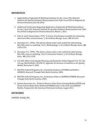 16
REFERENCES
1. Applicability of Appendix W Modeling Guidance for the 1-hour NO2 National
Ambient Air Quality Standard, Memorandum from Tyler Fox of EPA to Regional Air
Division Directors, June 28, 2010.
2. Additional Clarification Regarding Application of Appendix W Modeling Guidance
for the 1-hour NO2 National Ambient Air Quality Standard, Memorandum from Tyler
Fox of EPA to Regional Air Division Directors, March 1, 2011.
3. Cole, H. and J. Summerhays, 1979, “A review of techniques available for estimating
short-term NO2 concentrations,” J. Air & Waste Manage. Assoc., 29, 812-817.
4. Hanrahan, P.L. 1999a, “The plume volume molar ratio method for determining
NO2/NOX ratios in modeling. Part I: Methodology,” J. Air & Waste Manage. Assoc., 49,
1324-1331.
5. Hanrahan, P.L. 1999b, “The plume volume molar ratio method for determining
NO2/NOX ratios in modeling. Part II: Evaluation Studies,” J. Air & Waste Manage.
Assoc., 49, 1332-1338.
6. U.S. EPA, Office of Air Quality Planning and Standards, Federal Register Vol. 70 / No.
216, pp. 68218-68261, 40 CFR 51, Appendix W, Revision to Guideline on Air Quality
Models, November 9, 2005.
7. MACTEC Federal Programs, Inc., Sensitivity Analysis of PVMRM and OLM in
AERMOD, Research Triangle Park, North Carolina, 2004.
8. MACTEC Federal Programs, Inc., Evaluation of Bias in AERMOD-PVMRM, Research
Triangle Park, North Carolina, 2005.
9. Epsilon Associates Inc., Technical Review of the Ozone Limiting Method (OLM) and
Plume Volume Molar Ratio Method (PVMRM) Codes in the ISC3 and AERMOD
Models, Prepared for the American Petroleum Institute, August 2011.
KEYWORDS
AERMOD, NAAQS, NO2
 