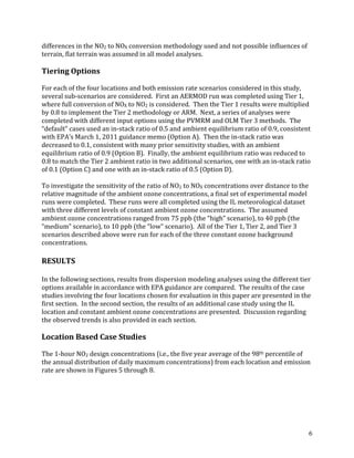 6
differences in the NO2 to NOX conversion methodology used and not possible influences of
terrain, flat terrain was assumed in all model analyses.
Tiering Options
For each of the four locations and both emission rate scenarios considered in this study,
several sub-scenarios are considered. First an AERMOD run was completed using Tier 1,
where full conversion of NOX to NO2 is considered. Then the Tier 1 results were multiplied
by 0.8 to implement the Tier 2 methodology or ARM. Next, a series of analyses were
completed with different input options using the PVMRM and OLM Tier 3 methods. The
“default” cases used an in-stack ratio of 0.5 and ambient equilibrium ratio of 0.9, consistent
with EPA’s March 1, 2011 guidance memo (Option A). Then the in-stack ratio was
decreased to 0.1, consistent with many prior sensitivity studies, with an ambient
equilibrium ratio of 0.9 (Option B). Finally, the ambient equilibrium ratio was reduced to
0.8 to match the Tier 2 ambient ratio in two additional scenarios, one with an in-stack ratio
of 0.1 (Option C) and one with an in-stack ratio of 0.5 (Option D).
To investigate the sensitivity of the ratio of NO2 to NOX concentrations over distance to the
relative magnitude of the ambient ozone concentrations, a final set of experimental model
runs were completed. These runs were all completed using the IL meteorological dataset
with three different levels of constant ambient ozone concentrations. The assumed
ambient ozone concentrations ranged from 75 ppb (the “high” scenario), to 40 ppb (the
“medium” scenario), to 10 ppb (the “low” scenario). All of the Tier 1, Tier 2, and Tier 3
scenarios described above were run for each of the three constant ozone background
concentrations.
RESULTS
In the following sections, results from dispersion modeling analyses using the different tier
options available in accordance with EPA guidance are compared. The results of the case
studies involving the four locations chosen for evaluation in this paper are presented in the
first section. In the second section, the results of an additional case study using the IL
location and constant ambient ozone concentrations are presented. Discussion regarding
the observed trends is also provided in each section.
Location Based Case Studies
The 1-hour NO2 design concentrations (i.e., the five year average of the 98th percentile of
the annual distribution of daily maximum concentrations) from each location and emission
rate are shown in Figures 5 through 8.
 