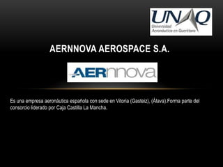 AERNNOVA AEROSPACE S.A.




Es una empresa aeronáutica española con sede en Vitoria (Gasteiz), (Álava).Forma parte del
consorcio liderado por Caja Castilla La Mancha.
 