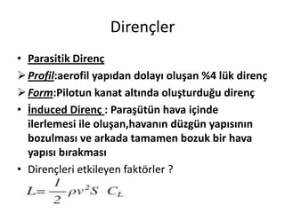 Dirençler
• Parasitik Direnç
 Profil:aerofil yapıdan dolayı oluşan %4 lük direnç
 Form:Pilotun kanat altında oluşturduğu direnç
• İnduced Direnç : Paraşütün hava içinde
ilerlemesi ile oluşan,havanın düzgün yapısının
bozulması ve arkada tamamen bozuk bir hava
yapısı bırakması
• Dirençleri etkileyen faktörler ?

 