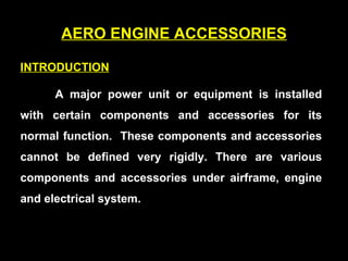AERO ENGINE ACCESSORIES INTRODUCTION   A major power unit or equipment is installed with certain components and accessories for its normal function.  These components and accessories cannot be defined very rigidly. There are various components and accessories under airframe, engine and electrical system.   