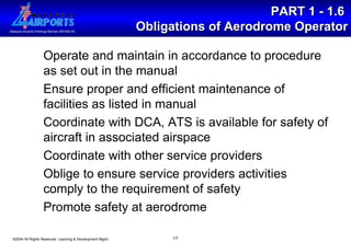 PART 1 - 1.6  Obligations of Aerodrome Operator Operate and maintain in accordance to procedure as set out in the manual Ensure proper and efficient maintenance of facilities as listed in manual Coordinate with DCA, ATS is available for safety of aircraft in associated airspace Coordinate with other service providers Oblige to ensure service providers activities comply to the requirement of safety  Promote safety at aerodrome 