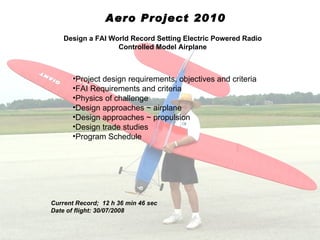 Aero Project 2010
    Design a FAI World Record Setting Electric Powered Radio
                   Controlled Model Airplane



      •Project design requirements, objectives and criteria
      •FAI Requirements and criteria
      •Physics of challenge
      •Design approaches ~ airplane
      •Design approaches ~ propulsion
      •Design trade studies
      •Program Schedule




Current Record; 12 h 36 min 46 sec
Date of flight: 30/07/2008
 