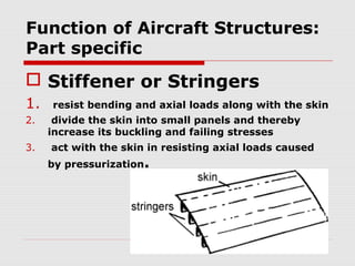 Function of Aircraft Structures:
Part specific

 Stiffener or Stringers
1.
2.
3.

resist bending and axial loads along with the skin
divide the skin into small panels and thereby
increase its buckling and failing stresses
act with the skin in resisting axial loads caused

by pressurization.

 