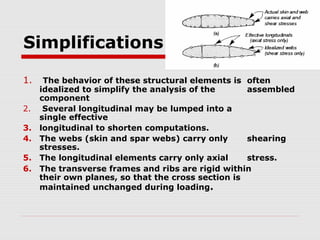 Simplifications
1.
2.
3.
4.
5.
6.

The behavior of these structural elements is often
idealized to simplify the analysis of the
assembled
component
Several longitudinal may be lumped into a
single effective
longitudinal to shorten computations.
The webs (skin and spar webs) carry only
shearing
stresses.
The longitudinal elements carry only axial
stress.
The transverse frames and ribs are rigid within
their own planes, so that the cross section is
maintained unchanged during loading.

 