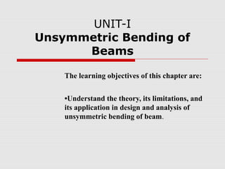 UNIT-I
Unsymmetric Bending of
Beams
The learning objectives of this chapter are:
•Understand the theory, its limitations, and
its application in design and analysis of
unsymmetric bending of beam.

 