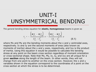 UNIT-I
UNSYMMETRICAL BENDING
The general bending stress equation for elastic, homogeneous beams is given as

(II.1)
where Mx and My are the bending moments about the x and y centroidal axes,
respectively. Ix and Iy are the second moments of area (also known as
moments of inertia) about the x and y axes, respectively, and Ixy is the product
of inertia. Using this equation it would be possible to calculate the bending
stress at any point on the beam cross section regardless of moment orientation
or cross-sectional shape. Note that Mx, My, Ix, Iy, and Ixy are all unique for a
given section along the length of the beam. In other words, they will not
change from one point to another on the cross section. However, the x and y
variables shown in the equation correspond to the coordinates of a point on the
cross section at which the stress is to be determined.

 