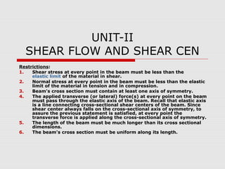 UNIT-II
SHEAR FLOW AND SHEAR CEN
Restrictions:
1.
Shear stress at every point in the beam must be less than the
elastic limit of the material in shear.
2.
Normal stress at every point in the beam must be less than the elastic
limit of the material in tension and in compression.
3.
Beam's cross section must contain at least one axis of symmetry.
4.
The applied transverse (or lateral) force(s) at every point on the beam
must pass through the elastic axis of the beam. Recall that elastic axis
is a line connecting cross-sectional shear centers of the beam. Since
shear center always falls on the cross-sectional axis of symmetry, to
assure the previous statement is satisfied, at every point the
transverse force is applied along the cross-sectional axis of symmetry.
5.
The length of the beam must be much longer than its cross sectional
dimensions.
6.
The beam's cross section must be uniform along its length.

 