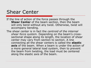 Shear Center
If the line of action of the force passes through the
Shear Center of the beam section, then the beam
will only bend without any twist. Otherwise, twist will
accompany bending.
The shear center is in fact the centroid of the internal
shear force system. Depending on the beam's crosssectional shape along its length, the location of shear
center may vary from section to section. A line
connecting all the shear centers is called the elastic
axis of the beam. When a beam is under the action of
a more general lateral load system, then to prevent
the beam from twisting, the load must be centered
along the elastic axis of the beam.

 