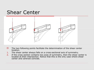Shear Center


1.
2.

The two following points facilitate the determination of the shear center
location.
The shear center always falls on a cross-sectional axis of symmetry.
If the cross section contains two axes of symmetry, then the shear center is
located at their intersection. Notice that this is the only case where shear
center and centroid coincide.

 