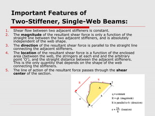 Important Features of
Two-Stiffener, Single-Web Beams:
1.
2.
3.
4.

5.

Shear flow between two adjacent stiffeners is constant.
The magnitude of the resultant shear force is only a function of the
straight line between the two adjacent stiffeners, and is absolutely
independent of the web shape.
The direction of the resultant shear force is parallel to the straight line
connecting the adjacent stiffeners.
The location of the resultant shear force is a function of the enclosed
area (between the web, the stringers at each end and the arbitrary
point 'O'), and the straight distance between the adjacent stiffeners.
This is the only quantity that depends on the shape of the web
connecting the stiffeners.
The line of action of the resultant force passes through the shear
center of the section.

 