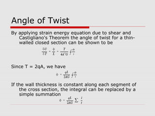Angle of Twist
By applying strain energy equation due to shear and
Castigliano's Theorem the angle of twist for a thinwalled closed section can be shown to be

Since T = 2qA, we have

If the wall thickness is constant along each segment of
the cross section, the integral can be replaced by a
simple summation

 