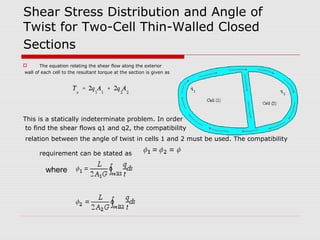 Shear Stress Distribution and Angle of
Twist for Two-Cell Thin-Walled Closed
Sections
The equation relating the shear flow along the exterior
wall of each cell to the resultant torque at the section is given as



This is a statically indeterminate problem. In order
to find the shear flows q1 and q2, the compatibility
relation between the angle of twist in cells 1 and 2 must be used. The compatibility
requirement can be stated as

where

 