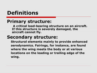 Definitions
Primary structure:
A critical load-bearing structure on an aircraft.
If this structure is severely damaged, the
aircraft cannot fly.

Secondary structure:
Structural elements mainly to provide enhanced
aerodynamics. Fairings, for instance, are found
where the wing meets the body or at various
locations on the leading or trailing edge of the
wing.

 