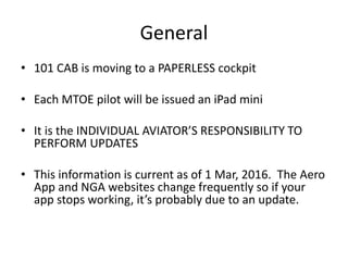 General
• 101 CAB is moving to a PAPERLESS cockpit
• Each MTOE pilot will be issued an iPad mini
• It is the INDIVIDUAL AVIATOR’S RESPONSIBILITY TO
PERFORM UPDATES
• This information is current as of 1 Mar, 2016. The Aero
App and NGA websites change frequently so if your
app stops working, it’s probably due to an update.
 