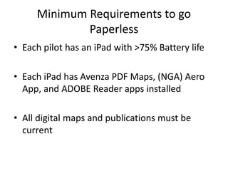 Minimum Requirements to go
Paperless
• Each pilot has an iPad with >75% Battery life
• Each iPad has Avenza PDF Maps, (NGA) Aero
App, and ADOBE Reader apps installed
• All digital maps and publications must be
current
 
