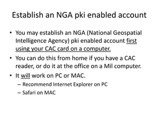 Establish an NGA pki enabled account
• You may establish an NGA (National Geospatial
Intelligence Agency) pki enabled account first
using your CAC card on a computer.
• You can do this from home if you have a CAC
reader, or do it at the office on a Mil computer.
• It will work on PC or MAC.
– Recommend Internet Explorer on PC
– Safari on MAC
 