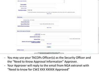 - You may use your TACOPs Officer(s) as the Security Officer and
the “Need to Know Approval Information” Approver.
- Your Approver will reply to the email from NGA extranet with
“Need to know for CW2 XXX XXXXX Approved”
 
