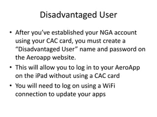 Disadvantaged User
• After you’ve established your NGA account
using your CAC card, you must create a
“Disadvantaged User” name and password on
the Aeroapp website.
• This will allow you to log in to your AeroApp
on the iPad without using a CAC card
• You will need to log on using a WiFi
connection to update your apps
 