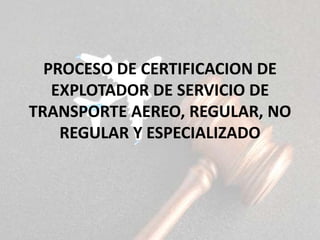 PROCESO DE CERTIFICACION DE
EXPLOTADOR DE SERVICIO DE
TRANSPORTE AEREO, REGULAR, NO
REGULAR Y ESPECIALIZADO
 