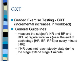 GXT Graded Exercise Testing - GXT (incremental increases in workload) General Guidelines measure the subject’s HR and BP and RPE at regular intervals (near the end of each stage [HR, BP, RPE] or every minute [HR]) if HR does not reach steady state during the stage extend stage 1 minute 