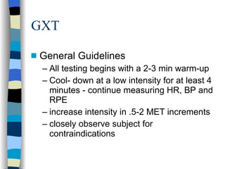 GXT General Guidelines All testing begins with a 2-3 min warm-up Cool- down at a low intensity for at least 4 minutes - continue measuring HR, BP and RPE increase intensity in .5-2 MET increments closely observe subject for contraindications 